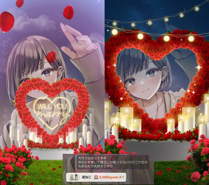 ほしこー！！！！素敵なメッセージと薔薇のハートありがとう！
とっっっても可愛くて素敵なギフトでめちゃくちゃ嬉しかった！！！
しかもweddingのSPOONでタイミングが全部完璧だよ😭😭😭
素敵なメッセージも本当に嬉しい！！！
今月でまさか半年も経ってたんだね
えぬは旦那との結婚記念日すら忘れちゃう様な女だからほしこがこうやって記念日を教えてくれたらなんでもない日が特別な日になるよ
ありがとう
半年も一緒にいてくれてありがとう
きっとほしこはこれヤダ！あれヤダ！って仕事のストレスも重なってたり
寝ちゃって枠に来れないとかでヘラっちゃって
普通の人だときっと通うのやめちゃうのに
沢山耐えてよく半年間もえぬにしがみ付いてくれたね
本当にありがとう
あの日ステルスして入室することを選んでくれて
気付いたらずっとそばに居てくれて
好きになってくれて
推しにしてくれてありがとう
いつだったかほしこが「えぬさんのファンラン上位に行くね」って言ってくれた言葉を本当に成し遂げてくれてありがとう
これからも無理せず推し活楽しんで欲しい
「えぬさんを選んでよかった」っていってもるえるようにえぬもほしこを大切にするからね。
だから半年だけじゃなくて沢山の時間をこれからも一緒に過ごして欲しい
どれだけメンヘラしてもどれだけ「もう消える！」って駄々こねても絶対離してあげないからね
ほしこが「えぬさんのことを嫌いになった」ってならない限り何度でも大好きだよそばに居てねって伝えるから

これからもほしこが大好きです♡