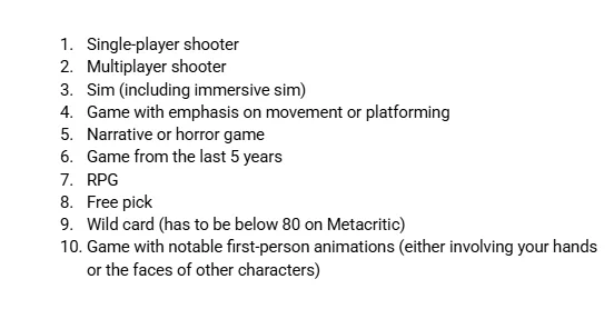 Single-player shooter
Multiplayer shooter
Sim (including immersive sim)
Game with emphasis on movement or platforming
Narrative or horror game
Game from the last 5 years
RPG
Free pick
Wild card (has to be below 80 on Metacritic)
Game with notable first-person animations (either involving your hands 
or the faces of other characters)
